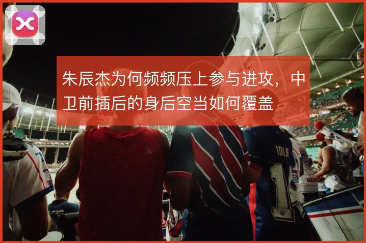 朱辰杰为何频频压上参与进攻,中卫前插后的身后空当如何覆盖