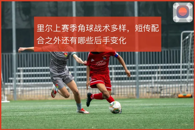 里尔上赛季角球战术多样,短传配合之外还有哪些后手变化